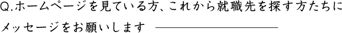 Q.ホームページを見ている方、これから就職先を探す方たちにメッセージをお願いします